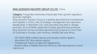 KING QUENSON INDUSTRY GROUP CO.LTD China
Category: Fungicides Herbicides Insecticides Plant growth regulators
Business Highlight:
King Quenson Industry Group is a leading agrochemical manufacturer
and supplier in China, with its strategic management and operation
headquarter in Shenzhen City, and manufacturing sites in Jiangsu
province. AS an ICAMA-approved Chinese agrochemical producer,
King Quenson Group provides agrochemical products to more than
50 countries in Europe, Latin America, Middle East and Africa.
- ISO 9001/2008 certified factory and Quality Control System
- Abundant GLP documents support
- Professional Teams of Sales and Registration.
- Branch office in Middle East and Africa to offer best service to local
distributors
 