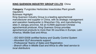 KING QUENSON INDUSTRY GROUP CO.LTD China
Category: Fungicides Herbicides Insecticides Plant growth
regulators
Business Highlight:
King Quenson Industry Group is a leading agrochemical
manufacturer and supplier in China, with its strategic management
and operation headquarter in Shenzhen City, and manufacturing
sites in Jiangsu province. AS an ICAMA-approved Chinese
agrochemical producer, King Quenson Group provides
agrochemical products to more than 50 countries in Europe, Latin
America, Middle East and Africa.
- ISO 9001/2008 certified factory and Quality Control System
- Abundant GLP documents support
- Professional Teams of Sales and Registration.
- Branch office in Middle East and Africa to offer best service to
local distributors
 