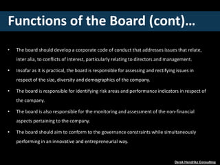 Functions of the Board (cont)…
• The board should develop a corporate code of conduct that addresses issues that relate,
inter alia, to conflicts of interest, particularly relating to directors and management.
• Insofar as it is practical, the board is responsible for assessing and rectifying issues in
respect of the size, diversity and demographics of the company.
• The board is responsible for identifying risk areas and performance indicators in respect of
the company.
• The board is also responsible for the monitoring and assessment of the non-financial
aspects pertaining to the company.
• The board should aim to conform to the governance constraints while simultaneously
performing in an innovative and entrepreneurial way.
Derek Hendrikz Consulting
 