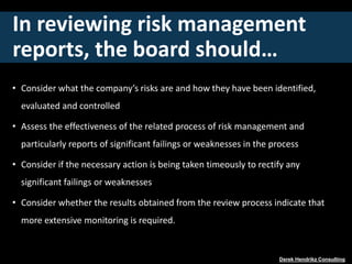 In reviewing risk management
reports, the board should…
• Consider what the company’s risks are and how they have been identified,
evaluated and controlled
• Assess the effectiveness of the related process of risk management and
particularly reports of significant failings or weaknesses in the process
• Consider if the necessary action is being taken timeously to rectify any
significant failings or weaknesses
• Consider whether the results obtained from the review process indicate that
more extensive monitoring is required.
Derek Hendrikz Consulting
 