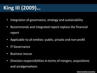 King III (2009)…
• Integration of governance, strategy and sustainability
• Recommends and integrated report replace the financial
report
• Applicable to all entities: public, private and non-profit
• IT Governance
• Business rescue
• Directors responsibilities in terms of mergers, acquisitions
and amalgamations
Derek Hendrikz Consulting
 
