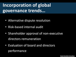 Incorporation of global
governance trends…
• Alternative dispute resolution
• Risk-based internal audit
• Shareholder approval of non-executive
directors remuneration
• Evaluation of board and directors
performance
Derek Hendrikz Consulting
 