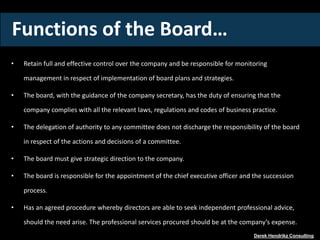 Functions of the Board…
• Retain full and effective control over the company and be responsible for monitoring
management in respect of implementation of board plans and strategies.
• The board, with the guidance of the company secretary, has the duty of ensuring that the
company complies with all the relevant laws, regulations and codes of business practice.
• The delegation of authority to any committee does not discharge the responsibility of the board
in respect of the actions and decisions of a committee.
• The board must give strategic direction to the company.
• The board is responsible for the appointment of the chief executive officer and the succession
process.
• Has an agreed procedure whereby directors are able to seek independent professional advice,
should the need arise. The professional services procured should be at the company’s expense.
Derek Hendrikz Consulting
 