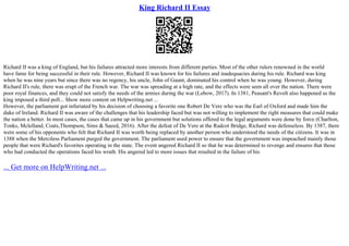 King Richard II Essay
Richard II was a king of England, but his failures attracted more interests from different parties. Most of the other rulers renowned in the world
have fame for being successful in their rule. However, Richard II was known for his failures and inadequacies during his rule. Richard was king
when he was nine years but since there was no regency, his uncle, John of Gaunt, dominated his control when he was young. However, during
Richard II's rule, there was erupt of the French war. The war was spreading at a high rate, and the effects were seen all over the nation. There were
poor royal finances, and they could not satisfy the needs of the armies during the war (Lebow, 2017). In 1381, Peasant's Revolt also happened as the
king imposed a third poll... Show more content on Helpwriting.net ...
However, the parliament got infuriated by his decision of choosing a favorite one Robert De Vere who was the Earl of Oxford and made him the
duke of Ireland. Richard II was aware of the challenges that his leadership faced but was not willing to implement the right measures that could make
the nation a better. In most cases, the cases that came up in his government but solutions offered to the legal arguments were done by force (Charlton,
Tonks, Mclelland, Coats,Thompson, Sims & Saeed, 2016). After the defeat of De Vere at the Radcot Bridge, Richard was defenseless. By 1387, there
were some of his opponents who felt that Richard II was worth being replaced by another person who understood the needs of the citizens. It was in
1388 when the Merciless Parliament purged the government. The parliament used power to ensure that the government was impeached mainly those
people that were Richard's favorites operating in the state. The event angered Richard II so that he was determined to revenge and ensures that those
who had conducted the operations faced his wrath. His angered led to more issues that resulted in the failure of his
... Get more on HelpWriting.net ...
 