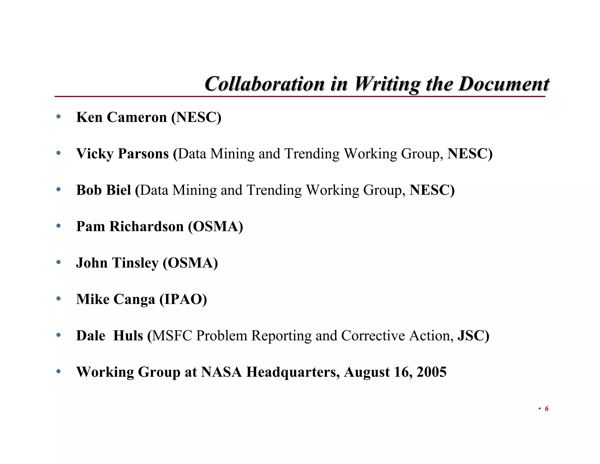 Collaboration in Writing the Document
• Ken Cameron (NESC)

• Vicky Parsons (Data Mining and Trending Working Group, NESC)

• Bob Biel (Data Mining and Trending Working Group, NESC)

• Pam Richardson (OSMA)

• John Tinsley (OSMA)

• Mike Canga (IPAO)

• Dale Huls (MSFC Problem Reporting and Corrective Action, JSC)

• Working Group at NASA Headquarters, August 16, 2005

                                                                  • 6
 