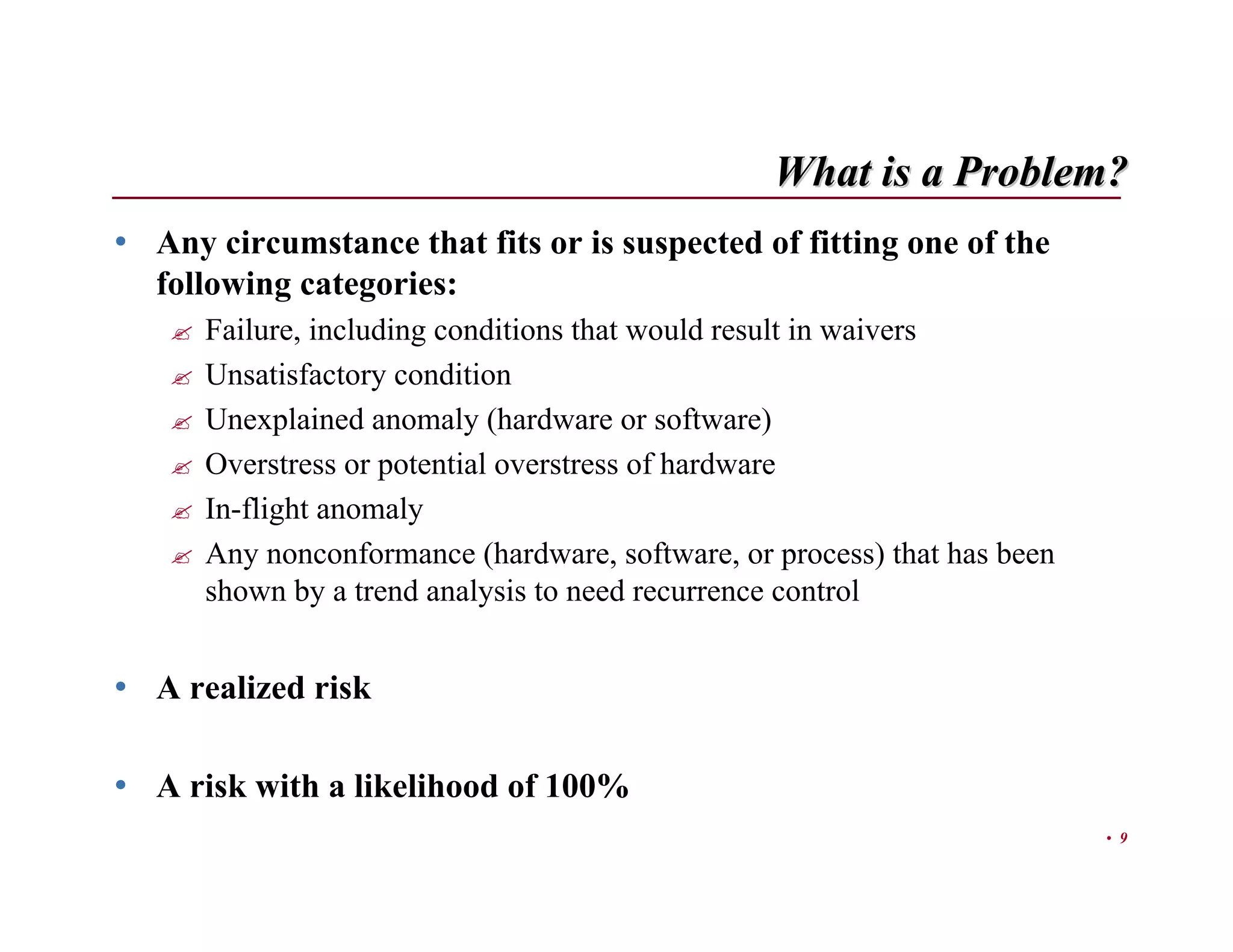 What is a Problem?
• Any circumstance that fits or is suspected of fitting one of the
  following categories:
      Failure, including conditions that would result in waivers
      Unsatisfactory condition
      Unexplained anomaly (hardware or software)
      Overstress or potential overstress of hardware
      In-flight anomaly
      Any nonconformance (hardware, software, or process) that has been
      shown by a trend analysis to need recurrence control


• A realized risk

• A risk with a likelihood of 100%
                                                                          • 9
 