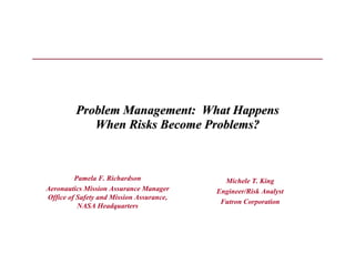 Problem Management: What Happens
            When Risks Become Problems?



         Pamela F. Richardson               Michele T. King
Aeronautics Mission Assurance Manager     Engineer/Risk Analyst
Office of Safety and Mission Assurance,
                                           Futron Corporation
          NASA Headquarters
 
