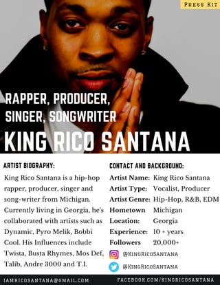 KING RICO SANTANA
RAPPER, PRODUCER,
SINGER, SONGWRITER
King Rico Santana is a hip-hop
rapper, producer, singer and
song-writer from Michigan.
Currently living in Georgia, he's
collaborated with artists such as
Dynamic, Pyro Melik, Bobbi
Cool. His Influences include
Twista, Busta Rhymes, Mos Def,
Talib, Andre 3000 and T.I.
CONTACT AND BACKGROUND:ARTIST BIOGRAPHY:
Artist Name:
Artist Type:
Artist Genre:
Hometown
Location:
Experience:
Followers 
King Rico Santana
Vocalist, Producer
Hip-Hop, R&B, EDM
Michigan
Georgia
10 + years
20,000+
Press Kit
IAMRICOSANTANA@GMAIL.COM FACEBOOK.COM/KINGRICOSANTANA
@KingRicoSantana
@KingRicoSantana
 