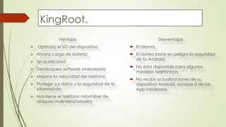 KingRoot.
Ventajas
 Optimiza el SO del dispositivo
 Ahorra carga de batería
 Sin publicidad
 Desbloquea software innecesario
 Mejorar la velocidad del teléfono
 Protege sus datos y la seguridad de la
información
 Mantiene el teléfono móvil libre de
ataques malintencionados
Desventajas
 El idioma.
 El rooteo pone en peligro la seguridad
de tu Android.
 No esta disponible para algunos
modelos Telefónicos.
 No recibir actualizaciones de su
dispositivo Android, aunque si de las
App instaladas.
 