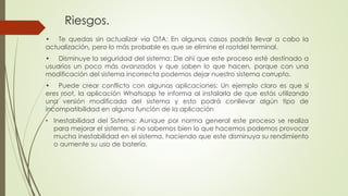 Riesgos.
• Te quedas sin actualizar vía OTA: En algunos casos podrás llevar a cabo la
actualización, pero lo más probable es que se elimine el rootdel terminal.
• Disminuye la seguridad del sistema: De ahí que este proceso esté destinado a
usuarios un poco más avanzados y que saben lo que hacen, porque con una
modificación del sistema incorrecta podemos dejar nuestro sistema corrupto.
• Puede crear conflicto con algunas aplicaciones: Un ejemplo claro es que si
eres root, la aplicación Whatsapp te informa al instalarla de que estás utilizando
una versión modificada del sistema y esto podrá conllevar algún tipo de
incompatibilidad en alguna función de la aplicación
• Inestabilidad del Sistema: Aunque por norma general este proceso se realiza
para mejorar el sistema, si no sabemos bien lo que hacemos podemos provocar
mucha inestabilidad en el sistema, haciendo que este disminuya su rendimiento
o aumente su uso de batería.
 