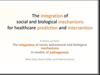 The integration of
social and biological mechanisms
for healthcare prediction and intervention
A follow up from:
The integration of social, behavioural and biological
mechanisms
in models of pathogenesis
Mike Kelly, Rachel Kelly, and Federica Russo
 