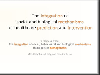 The integration of
social and biological mechanisms
for healthcare prediction and intervention
A follow up from:
The integration of social, behavioural and biological mechanisms
in models of pathogenesis
Mike Kelly, Rachel Kelly, and Federica Russo
 