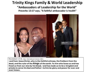Trinity Kings Family & World Leadership
“Ambassadors of Leadership for the World”
Proverbs 13:17 says, “A faithful ambassador is health”
Revelation 1:5-6…New International Version (NIV)
5 and from Jesus Christ, who is the faithful witness, the firstborn from the
dead, and the ruler of the kings of the earth. To him who loves us and has
freed us from our sins by his blood, 6 and has made us to be a kingdom and
priests to serve his God and Father—to him be glory and power for ever and
ever! Amen.
 