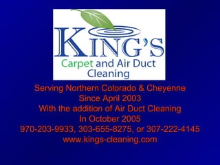 Serving Northern Colorado & Cheyenne Since April 2003 With the addition of Air Duct Cleaning In October 2005 970-203-9933, 303-655-8275, or 307-222-4145 www.kings-cleaning.com 