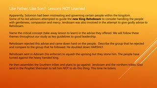 Like Father, Like Son? Lessons NOT Learned
Apparently, Solomon had been mistreating and governing certain people within the kingdom.
Some of his led advisors attempted to guide the new King Rehoboam to consider handling the people
with gentleness, compassion and mercy. Jeroboam was also involved in the attempt to give godly advise to
Rehoboam.
Name the critical concept (take-away lesson to learn) in the advise they offered. We will follow these
themes throughout our study as key guidelines to good leadership.
Rehoboam rejected this advise and came down hard on the people. Describe the group that he rejected
and compare to the group that he followed. He doubled down HARSHLY.
Rehoboam sent in Adoram (his enforcer) to squash the uprising but they stone him. The people have
turned against the heavy handed king.
He then assembles the Southern tribes and plans to go against Jeroboam and the northern tribes. God
send in the Prophet Shemaiah to tell him NOT to do this thing. This time he listens.
 