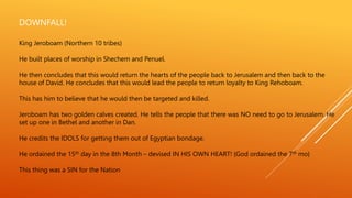 DOWNFALL!
King Jeroboam (Northern 10 tribes)
He built places of worship in Shechem and Penuel.
He then concludes that this would return the hearts of the people back to Jerusalem and then back to the
house of David. He concludes that this would lead the people to return loyalty to King Rehoboam.
This has him to believe that he would then be targeted and killed.
Jeroboam has two golden calves created. He tells the people that there was NO need to go to Jerusalem. He
set up one in Bethel and another in Dan.
He credits the IDOLS for getting them out of Egyptian bondage.
He ordained the 15th day in the 8th Month – devised IN HIS OWN HEART! {God ordained the 7th mo}
This thing was a SIN for the Nation
 