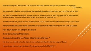 Rehoboam reigned selfishly. He put his own needs and desires above that of God and the people.
1 Kings 14:22
Because of his rebellion and guidance the people followed and the nation was out of the will of God.
We learn that the King of Egypt invades Judah. Is there any clue in the Kings passage to indicate who
authorized this action? Confirmation of this is found in 2 Chronicles 12.
All of the Gold and precious items that Solomon had in his house and in the Lord’s temple were taken.
Rehoboam replaces these things with items of brass and has them secured with the chief of Guards.
How do we explain and interpret this action?
It may be his means of Atonement.
Rehoboam dies and his son Abijam (Abijah) reigns after him. **
His time was short lived as he did evil and walked not after God or the ways of David.
He continue the warring with Israel. The importance of a REMNANT! **
 
