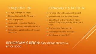 REHOBOAM’S REIGN: BAD SPRINKLED WITH A
BIT OF GOOD
1 Kings 14:21 - 28
 At age 41 begin his reign
 Reigned in Judah for 17 years
 Built high places
 Judah did evil during this time
 Egypt raided and looted in the 5th yr.
 Rehoboam replaces stolen treasures
with brass
2 Chronicles 11:5-14; 12:1-12
 Fortified cities, strengthened himself
 Ignored God. The people followed.
 Good Priest and Levites from north
arrived. They strengthened Judah for 3
years.
 God sent the Egyptian raid
 Prophet Shemaiah's message
 Rehoboam is Humbled
 