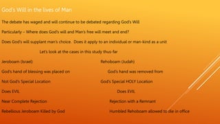 God’s Will in the lives of Man
The debate has waged and will continue to be debated regarding God’s Will
Particularly – Where does God’s will and Man’s free will meet and end?
Does God’s will supplant man’s choice. Does it apply to an individual or man-kind as a unit
Let’s look at the cases in this study thus-far
Jeroboam (Israel) Rehoboam (Judah)
God’s hand of blessing was placed on God’s hand was removed from
Not God’s Special Location God’s Special HOLY Location
Does EVIL Does EVIL
Near Complete Rejection Rejection with a Remnant
Rebellious Jeroboam Killed by God Humbled Rehoboam allowed to die in office
 