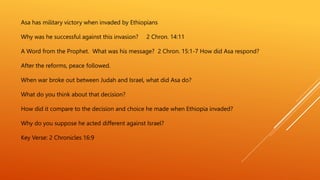 Asa has military victory when invaded by Ethiopians
Why was he successful against this invasion? 2 Chron. 14:11
A Word from the Prophet. What was his message? 2 Chron. 15:1-7 How did Asa respond?
After the reforms, peace followed.
When war broke out between Judah and Israel, what did Asa do?
What do you think about that decision?
How did it compare to the decision and choice he made when Ethiopia invaded?
Why do you suppose he acted different against Israel?
Key Verse: 2 Chronicles 16:9
 