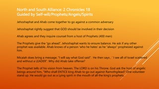 North and South Alliance: 2 Chronicles 18
Guided by Self-will/Prophets/Angels/Spirits
Jehoshaphat and Ahab come together to go against a common adversary
Jehoshaphat rightly suggest that GOD should be involved in their decision
Ahab agrees and they inquire counsel from a host of Prophets (400 men)
The Prophets give the “go ahead”. Jehoshaphat wants to ensure balance. He ask if any other
prophet was available. Ahab knows of a person ‘who he hates’ as he “always” prophesied against
him.
Micaiah does bring a message. “I will say what God said”. He then says , ’ I see all of Israel scattered
and without a LEADER”. Why did Ahab take offense?
The Prophet tells of his vision from heaven. The LORD is on his Throne. God ask the host of angelic
beings around him, “Who shall ENTICE king Ahab to go out against Ramothgilead? One volunteer
stand up. He would go out as a Lying spirit in the mouth of all the king’s prophets.
 
