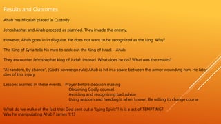 Results and Outcomes
Ahab has Micaiah placed in Custody
Jehoshaphat and Ahab proceed as planned. They invade the enemy.
However, Ahab goes in in disguise. He does not want to be recognized as the king. Why?
The King of Syria tells his men to seek out the King of Israel – Ahab.
They encounter Jehoshaphat king of Judah instead. What does he do? What was the results?
“At random, by chance”, (God’s sovereign rule) Ahab is hit in a space between the armor wounding him. He later
dies of this injury.
Lessons learned in these events. Prayer before decision making
Obtaining Godly counsel
Avoiding and recognizing bad advise
Using wisdom and heeding it when known. Be willing to change course
What do we make of the fact that God sent out a “Lying Spirit”? Is it a act of TEMPTING?
Was he manipulating Ahab? James 1:13
 