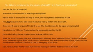 So, Who is to blame for the death of AHAB? Is it God’s or is it Ahab’s?
Here are the facts as presented.
Ahab came up with the idea of attacking Ramothgiliead
He had made an alliance with the King of Judah, who was righteous and blessed of God.
This may have given him a false sense of assumed victory. Bottom-line, It was IDEA.
It was not HIS idea to ‘enquire of the Lord” to see if he should invade. He did agree when prompted
He called on his “YES men” Prophets whom he knew would give him the OK.
He avoided calling the one prophet whom he knew told the truth.
When the truthful prophet gave what essentially and effectively was a WARNING to NOT DO THIS. He ignored
it and proceeded anyhow. What proof / clue do we have that even Ahab himself knew that he should not have
proceeded? He knew that GOD was ACTUALLY attempting to STOP him.
God, however, knew that he would NOT heed the message. God knew that this would be his death.
 