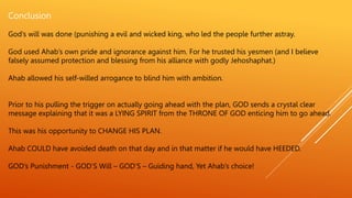 Conclusion
God’s will was done (punishing a evil and wicked king, who led the people further astray.
God used Ahab’s own pride and ignorance against him. For he trusted his yesmen (and I believe
falsely assumed protection and blessing from his alliance with godly Jehoshaphat.)
Ahab allowed his self-willed arrogance to blind him with ambition.
Prior to his pulling the trigger on actually going ahead with the plan, GOD sends a crystal clear
message explaining that it was a LYING SPIRIT from the THRONE OF GOD enticing him to go ahead.
This was his opportunity to CHANGE HIS PLAN.
Ahab COULD have avoided death on that day and in that matter if he would have HEEDED.
GOD’s Punishment - GOD’S Will – GOD’S – Guiding hand, Yet Ahab’s choice!
 