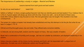 The Importance of Leadership: a study in Judges – Rewind and Review.
Lessons learned from both good and bad Leaders
So why do we need leaders? Isaiah 53:6
Selfish or Selfless? Is there a single quality/character trait that can identify good and bad leaders? If so, I believe that it
is this it. A good captain will always go down with the ship. A bad one; well…, we’ve all heard of these cases.
Israel after Joshua, failed to stay focused on God. The new generation was not taught. This resulted in two fatal
consequences. 1) 2)
The system for Judges as leaders had already been established and they did attempt to do the job. But what do we
learn in Judges 2: 16-19
Othniel and Ehud brought peace, law and order. They offered early corrective stability.
In Deborah, we see strong faith, wisdom and the respect of many. She was a leader of leaders.
Barak had a combination of humility and courage. Jael was not a leader by ordination, yet displayed leadership in her
actions.
Gideon became a leader, not by choice, but by necessity and God’s call. He responded with a unique form of
leadership. His style was one of deliberate caution and thoughtfulness.
 