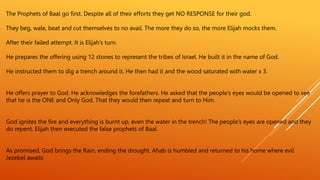 The Prophets of Baal go first. Despite all of their efforts they get NO RESPONSE for their god.
They beg, wale, beat and cut themselves to no avail. The more they do so, the more Elijah mocks them.
After their failed attempt. It is Elijah’s turn.
He prepares the offering using 12 stones to represent the tribes of Israel. He built it in the name of God.
He instructed them to dig a trench around it. He then had it and the wood saturated with water x 3.
He offers prayer to God. He acknowledges the forefathers. He asked that the people’s eyes would be opened to see
that he is the ONE and Only God. That they would then repeat and turn to Him.
God ignites the fire and everything is burnt up, even the water in the trench! The people’s eyes are opened and they
do repent. Elijah then executed the false prophets of Baal.
As promised, God brings the Rain, ending the drought. Ahab is humbled and returned to his home where evil
Jezebel awaits
 