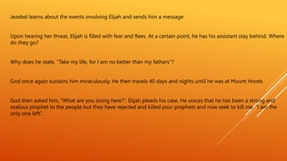 Jezebel learns about the events involving Elijah and sends him a message
Upon hearing her threat, Elijah is filled with fear and flees. At a certain point, he has his assistant stay behind. Where
do they go?
Why does he state, “Take my life, for I am no better than my fathers”?
God once again sustains him miraculously. He then travels 40 days and nights until he was at Mount Horeb.
God then asked him, ”What are you doing here?”. Elijah pleads his case. He voices that he has been a strong and
zealous prophet to the people but they have rejected and killed your prophets and now seek to kill me. “I am the
only one left”.
 