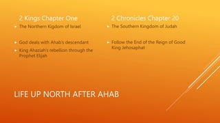 LIFE UP NORTH AFTER AHAB
2 Kings Chapter One
 The Northern Kigdom of Israel
 God deals with Ahab’s descendant
 King Ahaziah’s rebellion through the
Prophet Elijah
2 Chronicles Chapter 20
 The Southern Kingdom of Judah
 Follow the End of the Reign of Good
King Jehosaphat
 
