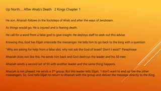 Up North…. After Ahab’s Death 2 Kings Chapter 1
He son, Ahaziah follows in the footsteps of Ahab and after the ways of Jeroboam.
As things would go, He is injured and is fearing death.
He call for a word from a false god to give insight. He deploys staff to seek out this advise.
Knowing this, God has Elijah intercede the messenger. He tells him to go back to the king with a question
“Why are asking for help from a false idol, why not ask the God of Israel? Don’t I exist?” Paraphrase
Ahaziah does not like this. He sends him back and God destroys the leader and his 50 men.
Ahaziah sends a second set of 50 with another leader and the same thing happens.
Ahaziah is not phased. He sends a 3rd group. But this leader tells Elijah, ’I don’t want to end up like the other
messengers. So, God tells Elijah to return to Ahaziah with the group and deliver the messege directly to the King.
 