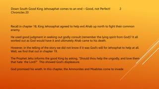 Down South Good King Jehosaphat comes to an end – Good, not Perfect! 2
Chronicles 20
Recall in chapter 18, King Jehosaphat agreed to help evil Ahab up north to fight their common
enemy.
He used good judgment in seeking out godly consult (remember the lying spirit from God)? It all
worked out as God would have it and ultimately Ahab came to his death.
However, in the telling of the story we did not know if it was God’s will for Jehosphat to help at all.
Well, we find that out in chapter 19.
The Prophet Jehu informs the good King by asking, “Should thou help the ungodly, and love them
that hate the Lord?” This showed God’s displeasure.
God promised his wrath. In this chapter, the Ammonites and Moabites come to invade
 