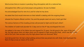 Word arrives that an invasion is pending. King Jehosaphat calls for a national fast.
Jehosaphat then offers up to God prayer and guidance. He was humbled.
He acknowledged God for who he is and for what he has done.
He asked that God would intervene on their behalf in dealing with the ongoing threat.
Jahaziel the Prophet offered comfort. You and the people need not worry. God’s got this!
The various factions of the invading armies will proceed to fight and kill each other!!
The children of Judah took plunder for 3 days and on the 4th day worshipped the Lord.
He walked in the ways of his father Asa and reigned for 25 years. He did good in the eyes of the Lord.
Yet, the high places were not taken down and he agreed to fight along side Ahab , which was NOT in the
will of the Lord. Here we learn why the high places were not removed. Why?
God did punish him. He had a ship building venture that was joined into with Ahab. God destroyed the
fleet of ships at sea as means of his wrath.
 