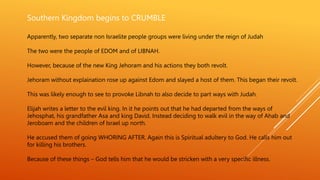 Southern Kingdom begins to CRUMBLE
Apparently, two separate non Israelite people groups were living under the reign of Judah
The two were the people of EDOM and of LIBNAH.
However, because of the new King Jehoram and his actions they both revolt.
Jehoram without explaination rose up against Edom and slayed a host of them. This began their revolt.
This was likely enough to see to provoke Libnah to also decide to part ways with Judah.
Elijah writes a letter to the evil king. In it he points out that he had departed from the ways of
Jehosphat, his grandfather Asa and king David. Instead deciding to walk evil in the way of Ahab and
Jeroboam and the children of Israel up north.
He accused them of going WHORING AFTER. Again this is Spiritual adultery to God. He calls him out
for killing his brothers.
Because of these things – God tells him that he would be stricken with a very specific illness.
 