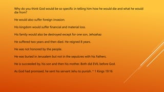 Why do you think God would be so specific in telling him how he would die and what he would
die from?
He would also suffer foreign invasion.
His kingdom would suffer financial and material loss.
His family would also be destroyed except for one son, Jehoahaz
He suffered two years and then died. He reigned 8 years.
He was not honored by the people.
He was buried in Jerusalem but not in the sepulcres with his Fathers.
He is succeeded by, his son and then his mother. Both did EVIL before God.
As God had promised, he sent his servant Jehu to punish. * 1 Kings 19:16
 