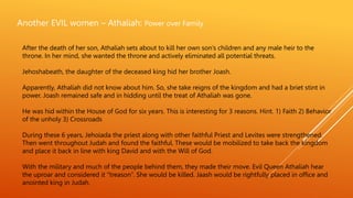 Another EVIL women – Athaliah: Power over Family
After the death of her son, Athaliah sets about to kill her own son’s children and any male heir to the
throne. In her mind, she wanted the throne and actively eliminated all potential threats.
Jehoshabeath, the daughter of the deceased king hid her brother Joash.
Apparently, Athaliah did not know about him. So, she take reigns of the kingdom and had a briet stint in
power. Joash remained safe and in hidding until the treat of Athaliah was gone.
He was hid within the House of God for six years. This is interesting for 3 reasons. Hint. 1) Faith 2) Behavior
of the unholy 3) Crossroads
During these 6 years, Jehoiada the priest along with other faithful Priest and Levites were strengthened.
Then went throughout Judah and found the faithful. These would be mobilized to take back the kingdom
and place it back in line with king David and with the Will of God.
With the military and much of the people behind them, they made their move. Evil Queen Athaliah hear
the uproar and considered it “treason”. She would be killed. Jaash would be rightfully placed in office and
anointed king in Judah.
 