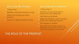 THE ROLE OF THE PROPHET
End of the life of David
 1 Kings chap 1
 Rebellious Adonijah attempts to reign
 Nathan the Prophet give David
guidance
 Solomon is rightly anointed as King.
End of the life of Solomon
 1 Kings chap 11
 Solomon’s sin has cause God to
remove him from leadership
 God raises up Jeroboam
 Ahijah the Prophet is sent to confirm
God’s will in replacing Solomon
 The Kingdom is divided
 Shemaiah the Prophet confirms to
Rehoboam God’s plan for him in the
south and Jeroboam in the north.
 