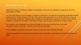Ahab family Round-Up!
After the two Kings and Queen Jezebel are disposed of, Jehu turns his attention to wiping out all of the
descendants of Ahab.
So, Jehu sent letters out to the leaders in Jezreel. He told them to locate the 70 remaining male descendants
of Ahab and to choose the best of the lot. They were to then place that son on Ahab’s throne to crown as
their king. They would then challenge Jehu in battle to see which team would win control of the northern
kingdom of Israel. But the leaders were afraid for they could not get volunteers from Ahab’s family.
So, he gives a new challenge. Since they won’t fight me. You prove that you are on my side.
Go and hunt down all of them, kill them and bring me their heads.
They complied. All gathered at the gate of the city where the piles of heads were laid.
Jehu announced that he was doing God’s will and then proceeded to eliminate the remaining followers of
Ahab.
 