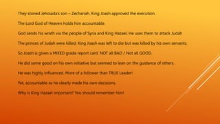 They stoned Jehoiada’s son – Zechariah. King Joash approved the execution.
The Lord God of Heaven holds him accountable.
God sends his wrath via the people of Syria and King Hazael. He uses them to attack Judah
The princes of Judah were killed. King Joash was left to die but was killed by his own servants.
So Joash is given a MIXED grade report card. NOT all BAD / Not all GOOD.
He did some good on his own initiative but seemed to lean on the guidance of others.
He was highly influenced. More of a follower than TRUE Leader!
Yet, accountable as he clearly made his own decisions.
Why is King Hazael important? You should remember him!
 