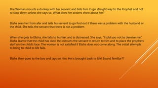 The Woman mounts a donkey with her servant and tells him to go straight way to the Prophet and not
to slow down unless she says so. What does her actions show about her?
Elisha sees her from afar and tells his servant to go find out if there was a problem with the husband or
the child. She tells the servant that there is not a problem
When she gets to Elisha, she falls to his feet and is distressed. She says, “I told you not to deceive me”.
Elisha learns that the child has died. He instructs the servant to return to him and to place the prophets
staff on the child’s face. The woman is not satisfied if Elisha does not come along. The initial attempts
to bring to child to life fails.
Elisha then goes to the boy and lays on him. He is brought back to life! Sound familiar??
 