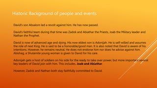 Historic Background of people and events
David’s son Absalom led a revolt against him. He has now passed.
David’s faithful team during that time was Zadok and Abiathar the Priests, Joab the Military leader and
Nathan the Prophet.
David is now of advanced age and dying. His now eldest son is Adonijah. He is self-willed and assumes
the role of next King. He is said to be a honorable/good man. It is also noted that David is aware of his
intentions. However, he remains neutral. He does not endorse him nor does he advise against him.
Abishag, a Shulamite young woman is given to David for his care.
Adonijah gets a host of soldiers on his side for the ready to take over power, but more important several
key leaders of David join with him. This includes, Joab and Abiathar.
However, Zadok and Nathan both stay faithfully committed to David.
 