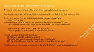 LESSONS LEARNED from NAAMAN AND GEHAZI
The young maiden knew that the God of Israel and his prophet could heal Naaman
King Jeroboam showed that he was faithless and estranged from God. Syrian King had more faith.
The Syrian’s did not have the STIGMA against Lepers as was in Israel. Why?
Is this Good or Bad?
Naaman was not a man of faith but did learn about faith and of the power of God.
He thought he needed to do things his way. But did he TRULY learn the lesson??
**How does this relate to the GOSPEL and RELIGION?
Does he get healed on the inside, as he did on the outside?
How do we explain Gehazi’s fall from Grace?
He had been a dutiful and faithful servant.
Was this a brief lapse in judgment or evidence of his character?
Did the curse of Leprosy bring him back to God, or push him further away?
Could the Jordan river miracle be symbolic of the NEW TESTAMENT practice of Water Baptism?
 