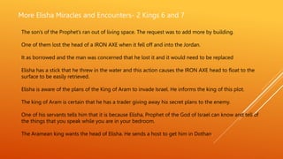 More Elisha Miracles and Encounters- 2 Kings 6 and 7
The son’s of the Prophet’s ran out of living space. The request was to add more by building.
One of them lost the head of a IRON AXE when it fell off and into the Jordan.
It as borrowed and the man was concerned that he lost it and it would need to be replaced
Elisha has a stick that he threw in the water and this action causes the IRON AXE head to float to the
surface to be easily retrieved.
Elisha is aware of the plans of the King of Aram to invade Israel. He informs the king of this plot.
The king of Aram is certain that he has a trader giving away his secret plans to the enemy.
One of his servants tells him that it is because Elisha, Prophet of the God of Israel can know and tell of
the things that you speak while you are in your bedroom.
The Aramean king wants the head of Elisha. He sends a host to get him in Dothan.
 