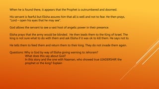 When he is found there, it appears that the Prophet is outnumbered and doomed.
His servant is fearful but Elisha assures him that all is well and not to fear. He then prays,
“Lord – open his eyes that he may see”.
God allows the servant to see a vast host of angelic power in their presence.
Elisha prays that the army would be blinded. He then leads them to the King of Israel. The
king is not sure what to do with them and ask Elisha if it was ok to kill them. He says not to.
He tells them to feed them and return them to their king. They do not invade them again.
Questions: Why is God by way of Elisha giving warning to Jehoram?
What does this say about God?
In this story and the one with Naaman, who showed true LEADERSHIP, the
prophet or the king? Explain
 