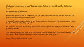 What does he mean when he says, “Calamity is from the lord, why should I wait for the Lord any
longer?
What does this say about him?
Elisha then tells the officer of the kings court that the economy will recover, yet they would not be
able to experience the turn-around. Why?
A group of hopeless Lepers decide to take desperate action. You can say that it was a suicide mission
like it would be in a death by cop act.
Yet, a miracle occurred. Before they arrived at the enemies gates, the enemy had abandoned their
place fully stocked.
They begin to indulge and keep all of the materials for themselves but good conscience keeps them
right before God. They decide to inform King Jehoram of the good fortune.
Again, Jehoram believes this is a trap.
 