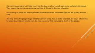 His men intervene and with logic convinces the king to allow a small team to go and check things out.
They reason that things are desperate and that all if Israel is doomed otherwise.
Upon doing so, the scout team confirmed that the Arameans had indeed fled and left quickly without
care.
The king allows the people to go into the Aramean camp. Just as Elisha predicted, the king’s officer who
he spoke to would not benefit from the new economy. He is trampled to death by the people.
 