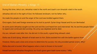 End of Elisha’s Ministry 2 Kings 13
During this time, Jehu’s son, Jehoahaz ruled in the north and Joash’s son Amaziah ruled in the south.
Jehoahaz did evil in the sight of God. He followed Jeroboam, not his father Jehu.
He made the people sin and the anger of the Lord was kindled against them.
Once again, God used foreign enemies as his tool to punish. Syrian kings Hazael and his son Benhadad
At some point Jehoahaz sought out the Lord and the Lord heard him and intervened. Yet, he and the people failed
to repent and continued idol worship. His army was depleted and he died.
His son, Jehoash ruled after him. He did evil. In the south, a good king Jehoash ruled.
Elisha was ill and dying. Jehoash of Israel went to him. Elisha assisted him with the battle against Aram.
However, Elisha used a bow and arrows to determine his success. He only provided partial victory. Why?
Elisha dies and is buried. What happens when a man is thrown in his tomb?
Hazael harrassed Jehoahaz thoughout, but God’s grace gave Joash some victory ? Why
 