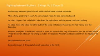 Fighting between Brothers 2 Kings 14/ 2 Chron 25
While things were not great in Israel, Judah has had more positive outcomes
After a fairly good king in Joash, his son Amaziah ruled. He also started out good
He ruled 29 years. Yet, he failed to take down the high places and the people continued idolatry
He killed those who killed his father but not the son’s, he followed Moses law. He had victory over the
Edomites.
Amaziah attempted to work with Johoash in Israel but the northern king did not trust him. He accused him of
“Pride” He led an attack on his kinship in Judah. He captured Amaziah and took wealth from the house of the
Lord.
Explain how God use both?
During Jeroboam II, the prophet Jonah was active in the north
 